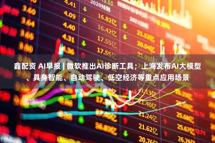 鑫配资 AI早报 | 微软推出AI诊断工具；上海发布AI大模型、具身智能、自动驾驶、低空经济等重点应用场景