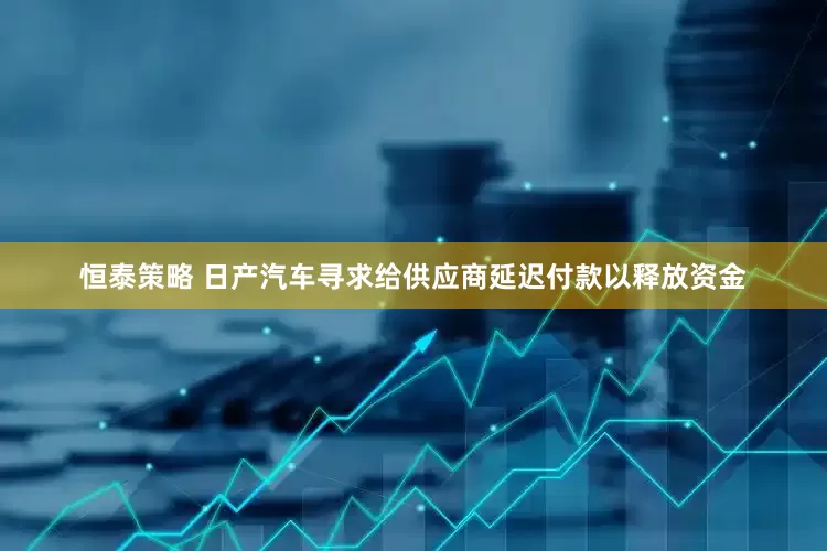 恒泰策略 日产汽车寻求给供应商延迟付款以释放资金