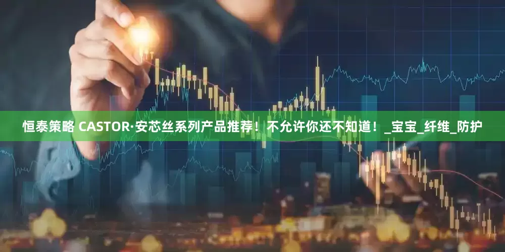 恒泰策略 CASTOR·安芯丝系列产品推荐！不允许你还不知道！_宝宝_纤维_防护