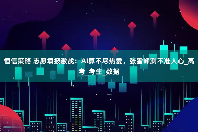 恒信策略 志愿填报激战：AI算不尽热爱，张雪峰测不准人心_高考_考生_数据