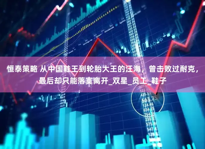 恒泰策略 从中国鞋王到轮胎大王的汪海，曾击败过耐克，最后却只能落寞离开_双星_员工_鞋子