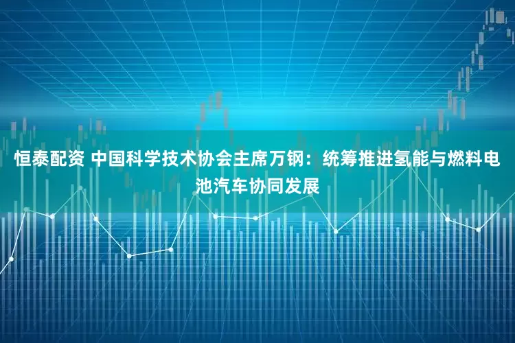 恒泰配资 中国科学技术协会主席万钢：统筹推进氢能与燃料电池汽车协同发展