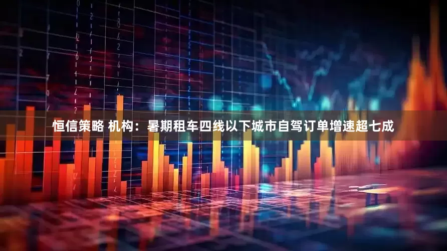 恒信策略 机构：暑期租车四线以下城市自驾订单增速超七成