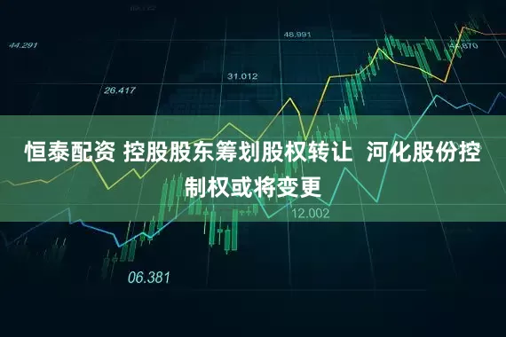 恒泰配资 控股股东筹划股权转让  河化股份控制权或将变更