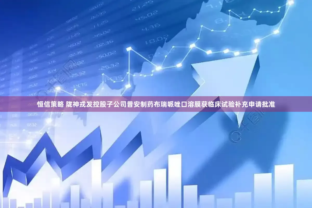 恒信策略 陇神戎发控股子公司普安制药布瑞哌唑口溶膜获临床试验补充申请批准