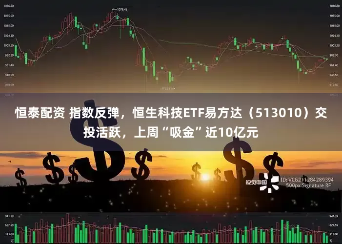 恒泰配资 指数反弹，恒生科技ETF易方达（513010）交投活跃，上周“吸金”近10亿元
