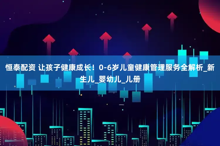 恒泰配资 让孩子健康成长！0-6岁儿童健康管理服务全解析_新生儿_婴幼儿_儿册