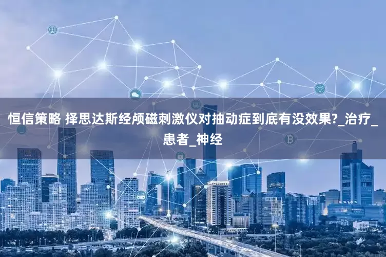 恒信策略 择思达斯经颅磁刺激仪对抽动症到底有没效果?_治疗_患者_神经