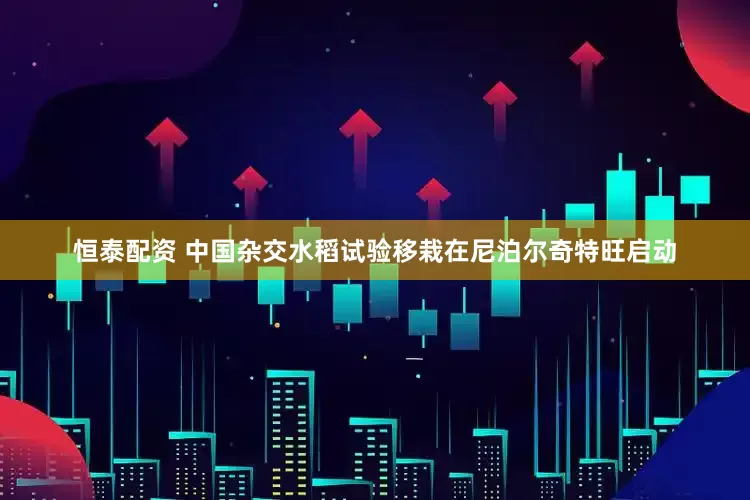恒泰配资 中国杂交水稻试验移栽在尼泊尔奇特旺启动
