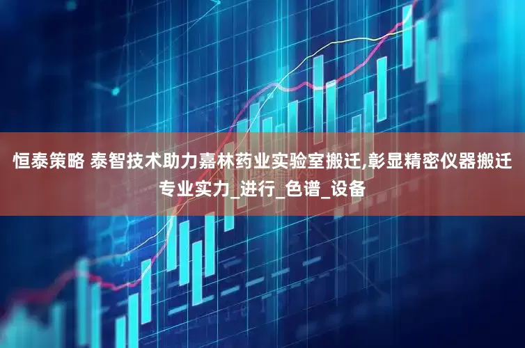 恒泰策略 泰智技术助力嘉林药业实验室搬迁,彰显精密仪器搬迁专业实力_进行_色谱_设备