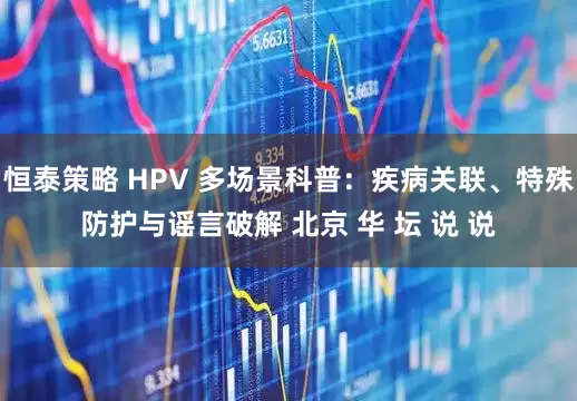 恒泰策略 HPV 多场景科普：疾病关联、特殊防护与谣言破解 北京 华 坛 说 说