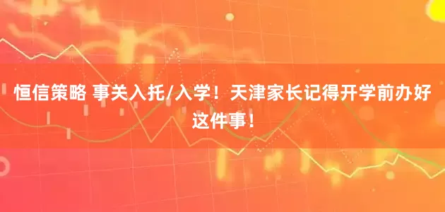 恒信策略 事关入托/入学！天津家长记得开学前办好这件事！