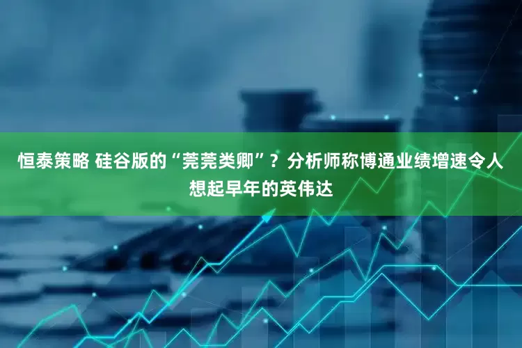 恒泰策略 硅谷版的“莞莞类卿”？分析师称博通业绩增速令人想起早年的英伟达
