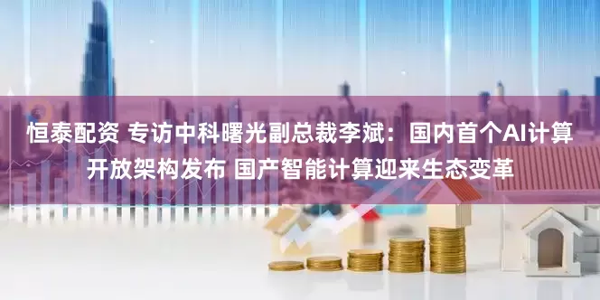 恒泰配资 专访中科曙光副总裁李斌：国内首个AI计算开放架构发布 国产智能计算迎来生态变革